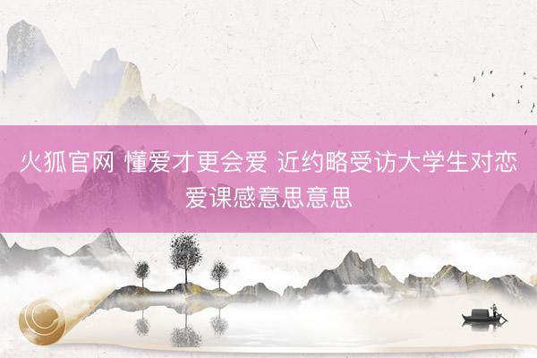 火狐官网 懂爱才更会爱 近约略受访大学生对恋爱课感意思意思