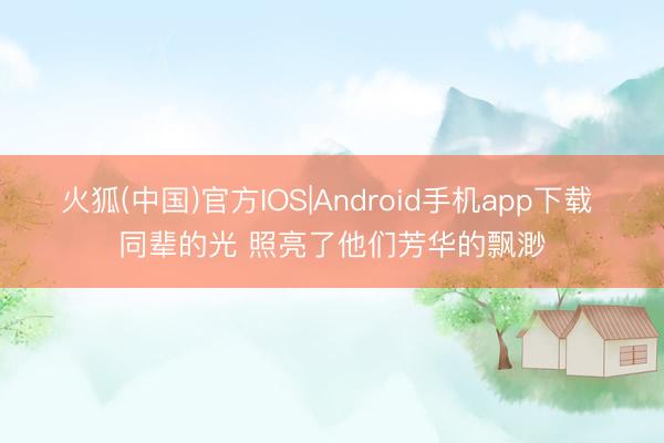火狐(中国)官方IOS|Android手机app下载 同辈的光 照亮了他们芳华的飘渺