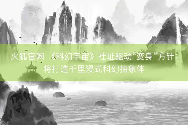 火狐官网 《科幻宇宙》社址驱动“变身”方针：将打造千里浸式科幻抽象体