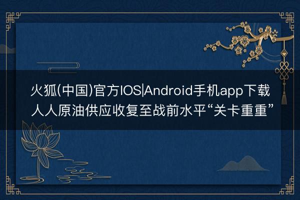 火狐(中国)官方IOS|Android手机app下载 人人原油供应收复至战前水平“关卡重重”