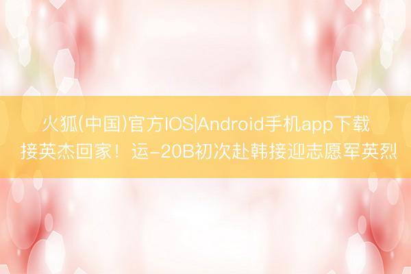 火狐(中国)官方IOS|Android手机app下载 接英杰回家！运-20B初次赴韩接迎志愿军英烈
