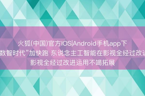火狐(中国)官方IOS|Android手机app下载 “影视艺术+数智时代”加快跑 东说念主工智能在影视全经过改进运用不竭拓展