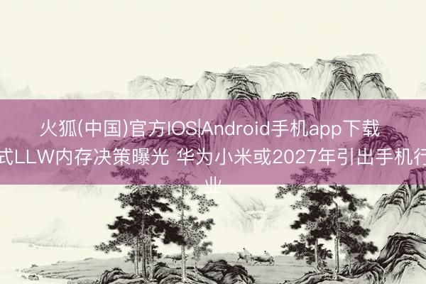 火狐(中国)官方IOS|Android手机app下载 新式LLW内存决策曝光 华为小米或2027年引出手机行业