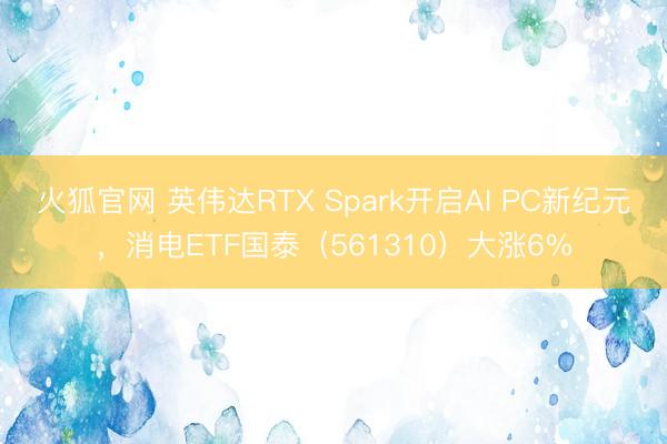 火狐官网 英伟达RTX Spark开启AI PC新纪元，消电ETF国泰（561310）大涨6%