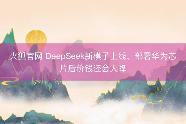 火狐官网 DeepSeek新模子上线，部署华为芯片后价钱还会大降