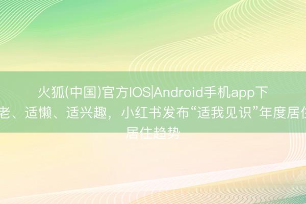 火狐(中国)官方IOS|Android手机app下载 适老、适懒、适兴趣，小红书发布“适我见识”年度居住趋势