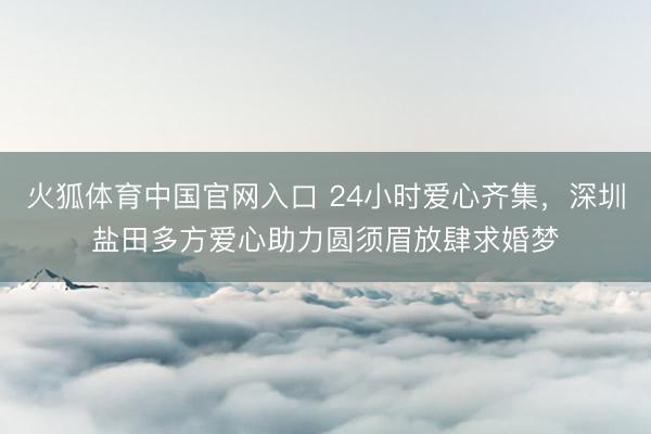 火狐体育中国官网入口 24小时爱心齐集，深圳盐田多方爱心助力圆须眉放肆求婚梦