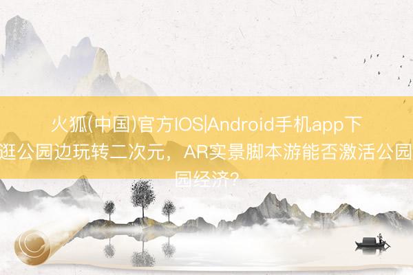 火狐(中国)官方IOS|Android手机app下载 边逛公园边玩转二次元，AR实景脚本游能否激活公园经济？
