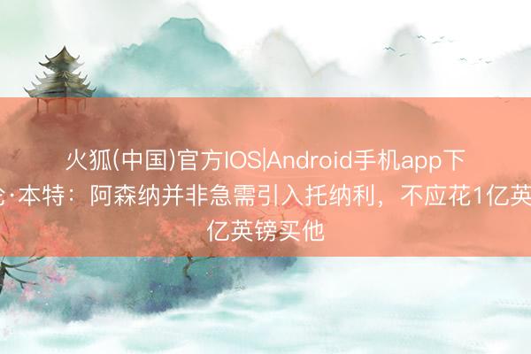 火狐(中国)官方IOS|Android手机app下载 达伦·本特：阿森纳并非急需引入托纳利，不应花1亿英镑买他