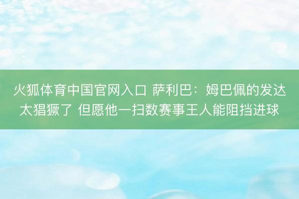 火狐体育中国官网入口 萨利巴：姆巴佩的发达太猖獗了 但愿他一扫数赛事王人能阻挡进球