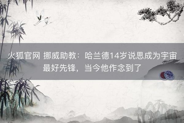 火狐官网 挪威助教：哈兰德14岁说思成为宇宙最好先锋，当今他作念到了