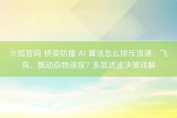 火狐官网 桥梁防撞 AI 算法怎么排斥浪涌、飞鸟、飘动杂物误报? 多层滤波决策详解