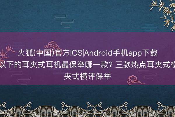 火狐(中国)官方IOS|Android手机app下载 500元以下的耳夹式耳机最保举哪一款? 三款热点耳夹式横评保举