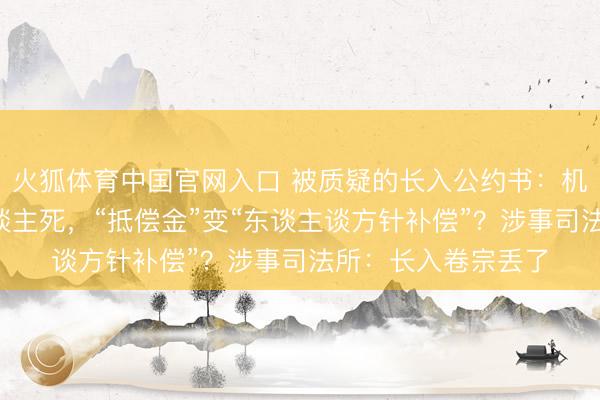 火狐体育中国官网入口 被质疑的长入公约书：机械伤害事故致1东谈主死，“抵偿金”变“东谈主谈方针补偿”？涉事司法所：长入卷宗丢了