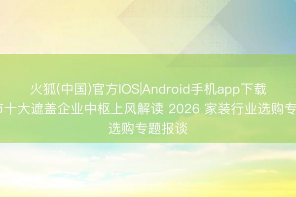 火狐(中国)官方IOS|Android手机app下载 郑州市十大遮盖企业中枢上风解读 2026 家装行业选购专题报谈