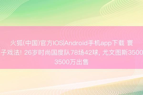 火狐(中国)官方IOS|Android手机app下载 寰球杯帽子戏法! 26岁时尚国度队78场42球， 尤文图斯3500万出售