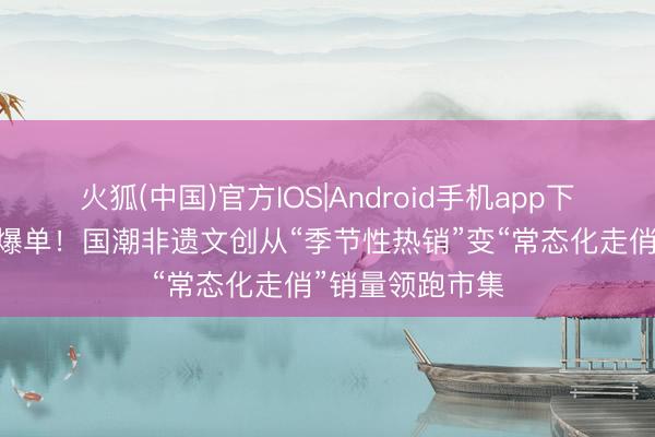 火狐(中国)官方IOS|Android手机app下载 端午好物，爆单！国潮非遗文创从“季节性热销”变“常态化走俏”销量领跑市集