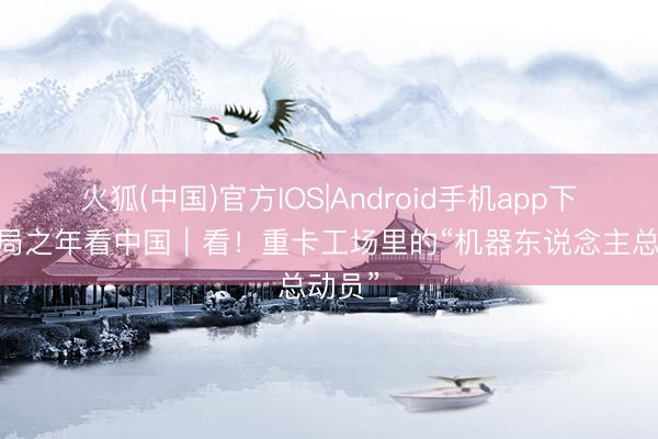 火狐(中国)官方IOS|Android手机app下载 开局之年看中国｜看！重卡工场里的“机器东说念主总动员”